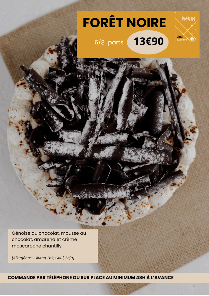 Forêt noire 6/8parts à 13€90, les ingrédients sont : génoise au chocolat, mousse au chocolat, amarena et crème mascarpone chantilly. Allergènes : gluten, lait, oeuf et soja.
